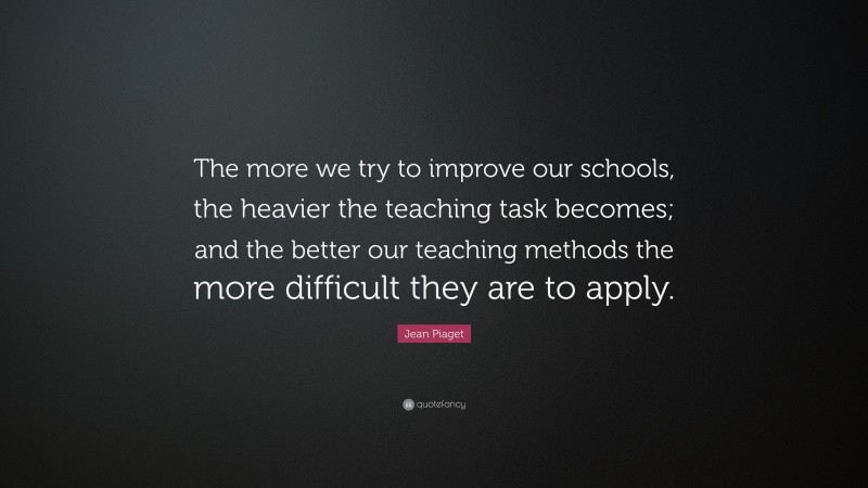 Jean Piaget Quote: “The more we try to improve our schools, the heavier the teaching task becomes; and the better our teaching methods the more difficult they are to apply.”