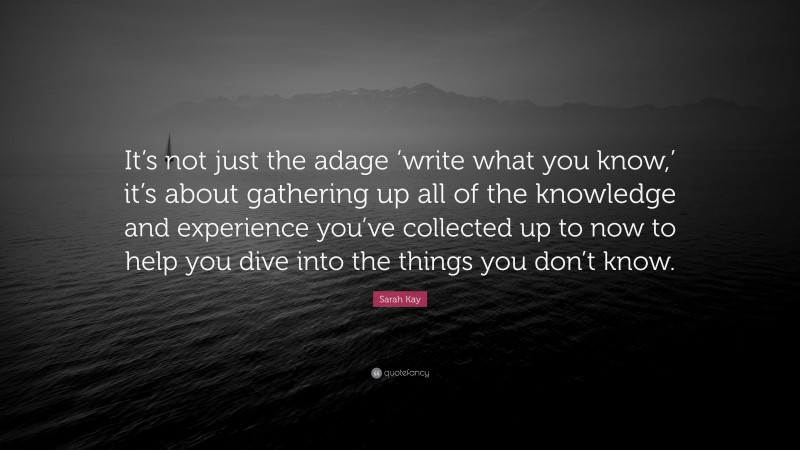 Sarah Kay Quote: “It’s not just the adage ‘write what you know,’ it’s about gathering up all of the knowledge and experience you’ve collected up to now to help you dive into the things you don’t know.”
