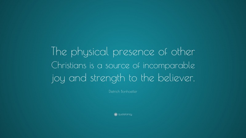 Dietrich Bonhoeffer Quote: “The physical presence of other Christians is a source of incomparable joy and strength to the believer.”