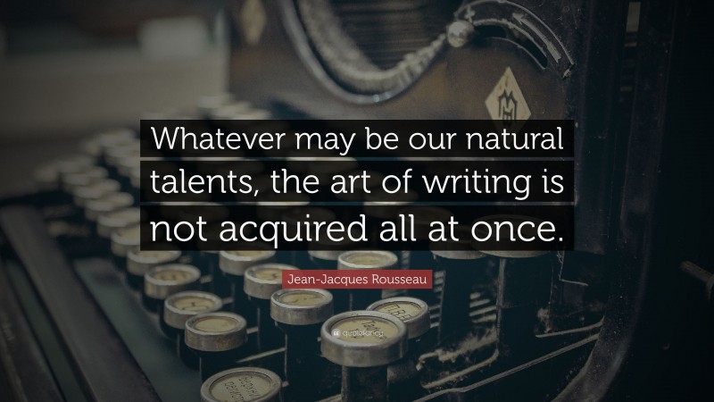 Jean-Jacques Rousseau Quote: “Whatever may be our natural talents, the art of writing is not acquired all at once.”