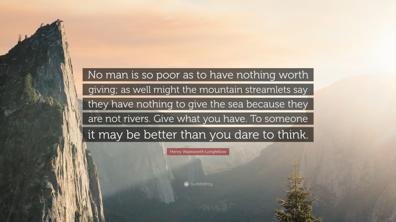 Henry Wadsworth Longfellow Quote: “No man is so poor as to have nothing worth giving; as well might the mountain streamlets say they have nothing to give the sea because they are not rivers. Give what you have. To someone it may be better than you dare to think.”
