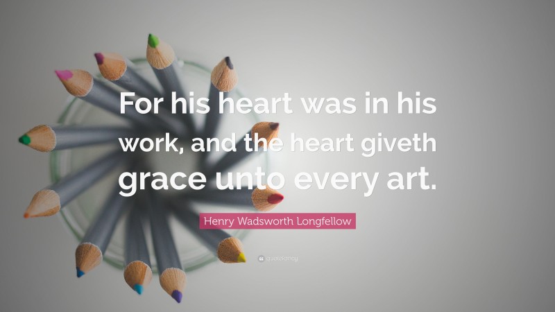 Henry Wadsworth Longfellow Quote: “For his heart was in his work, and the heart giveth grace unto every art.”