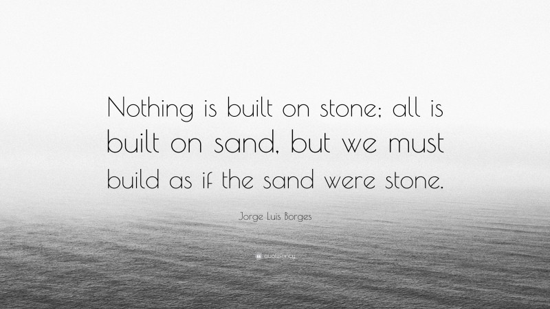 Jorge Luis Borges Quote: “Nothing is built on stone; all is built on sand, but we must build as if the sand were stone.”