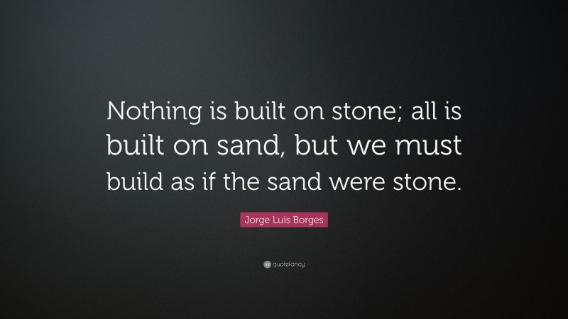 Jorge Luis Borges Quote: “Nothing is built on stone; all is built on sand, but we must build as if the sand were stone.”