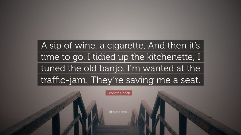 Leonard Cohen Quote: “A sip of wine, a cigarette, And then it’s time to go. I tidied up the kitchenette; I tuned the old banjo. I’m wanted at the traffic-jam. They’re saving me a seat.”