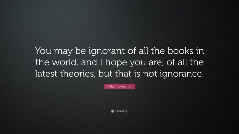 Jiddu Krishnamurti Quote: “You may be ignorant of all the books in the world, and I hope you are, of all the latest theories, but that is not ignorance.”