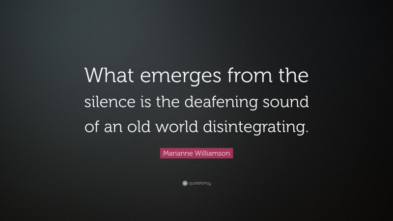 Marianne Williamson Quote: “What emerges from the silence is the deafening sound of an old world disintegrating.”