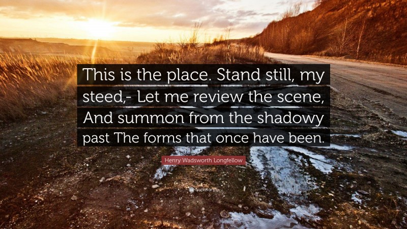 Henry Wadsworth Longfellow Quote: “This is the place. Stand still, my steed,- Let me review the scene, And summon from the shadowy past The forms that once have been.”