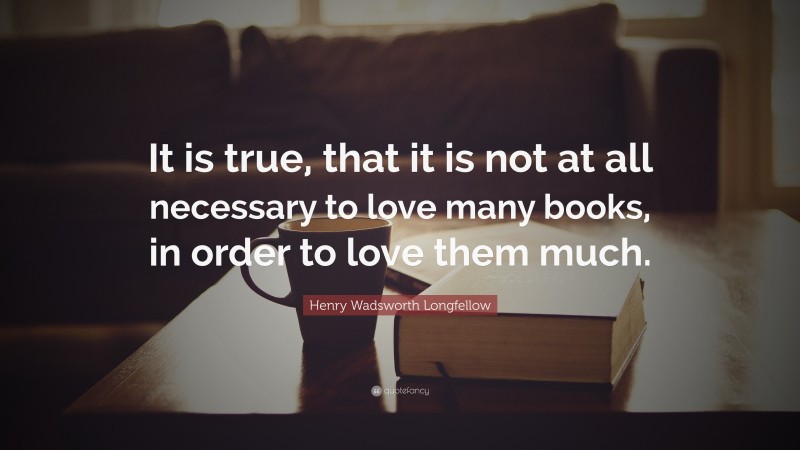Henry Wadsworth Longfellow Quote: “It is true, that it is not at all necessary to love many books, in order to love them much.”