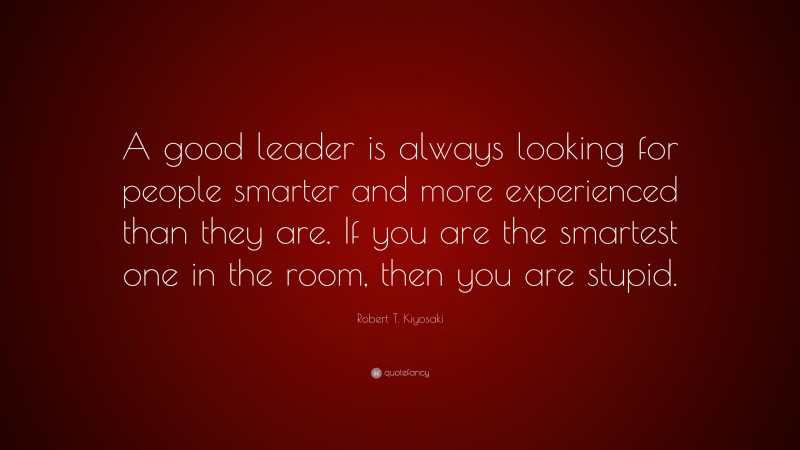 Robert T. Kiyosaki Quote: “A good leader is always looking for people smarter and more experienced than they are. If you are the smartest one in the room, then you are stupid.”