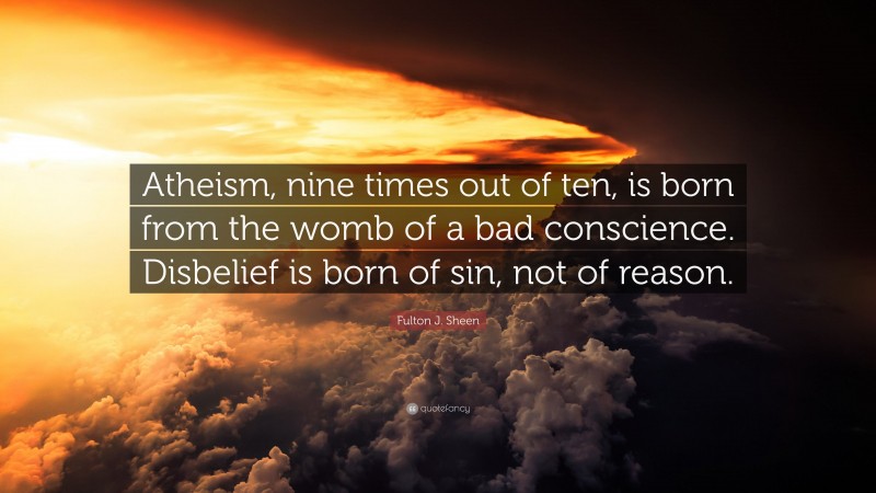 Fulton J. Sheen Quote: “Atheism, nine times out of ten, is born from the womb of a bad conscience. Disbelief is born of sin, not of reason.”
