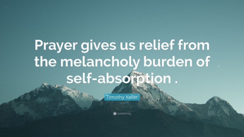 Timothy Keller Quote: “Prayer gives us relief from the melancholy burden of self-absorption .”