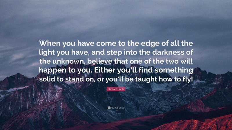 Richard Bach Quote: “When you have come to the edge of all the light you have, and step into the darkness of the unknown, believe that one of the two will happen to you. Either you’ll find something solid to stand on, or you’ll be taught how to fly!”