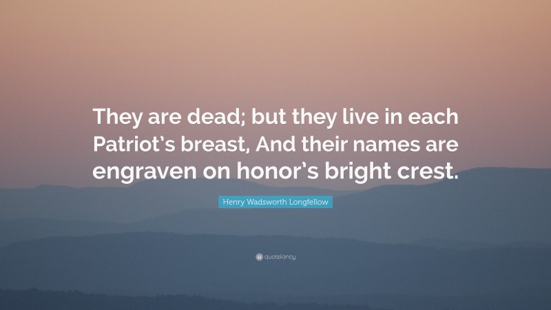 Henry Wadsworth Longfellow Quote: “They are dead; but they live in each Patriot’s breast, And their names are engraven on honor’s bright crest.”
