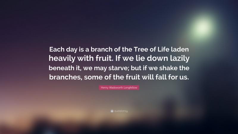 Henry Wadsworth Longfellow Quote: “Each day is a branch of the Tree of Life laden heavily with fruit. If we lie down lazily beneath it, we may starve; but if we shake the branches, some of the fruit will fall for us.”