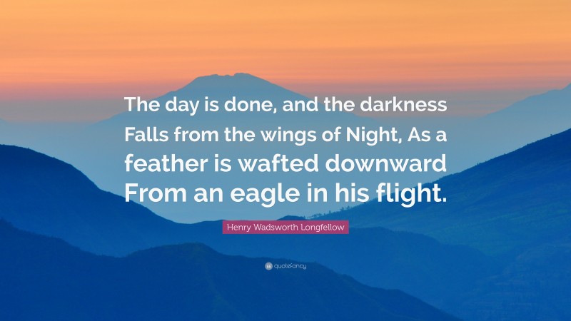 Henry Wadsworth Longfellow Quote: “The day is done, and the darkness Falls from the wings of Night, As a feather is wafted downward From an eagle in his flight.”
