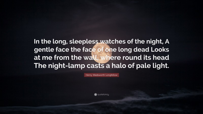 Henry Wadsworth Longfellow Quote: “In the long, sleepless watches of the night, A gentle face the face of one long dead Looks at me from the wall, where round its head The night-lamp casts a halo of pale light.”