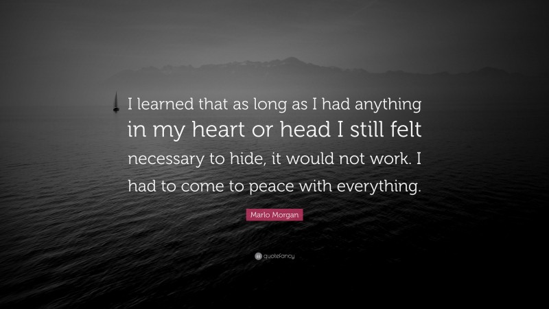 Marlo Morgan Quote: “I learned that as long as I had anything in my heart or head I still felt necessary to hide, it would not work. I had to come to peace with everything.”