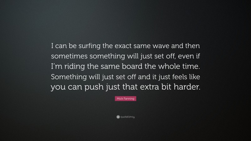 Mick Fanning Quote: “I can be surfing the exact same wave and then sometimes something will just set off, even if I’m riding the same board the whole time. Something will just set off and it just feels like you can push just that extra bit harder.”