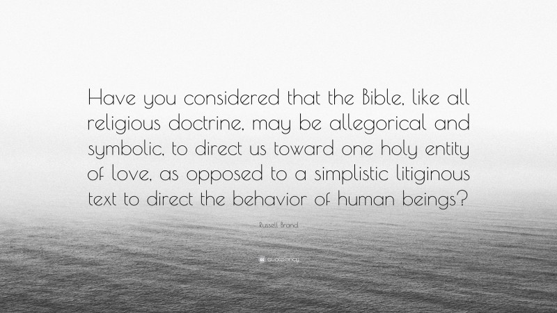 Russell Brand Quote: “Have you considered that the Bible, like all religious doctrine, may be allegorical and symbolic, to direct us toward one holy entity of love, as opposed to a simplistic litiginous text to direct the behavior of human beings?”