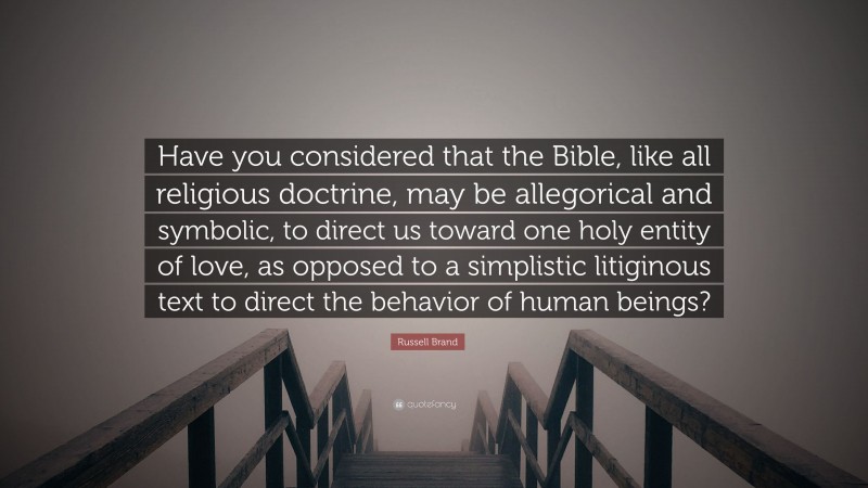 Russell Brand Quote: “Have you considered that the Bible, like all religious doctrine, may be allegorical and symbolic, to direct us toward one holy entity of love, as opposed to a simplistic litiginous text to direct the behavior of human beings?”