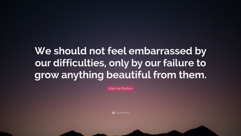 Alain de Botton Quote: “We should not feel embarrassed by our difficulties, only by our failure to grow anything beautiful from them.”