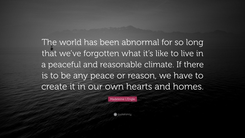 Madeleine L'Engle Quote: “The world has been abnormal for so long that we’ve forgotten what it’s like to live in a peaceful and reasonable climate. If there is to be any peace or reason, we have to create it in our own hearts and homes.”