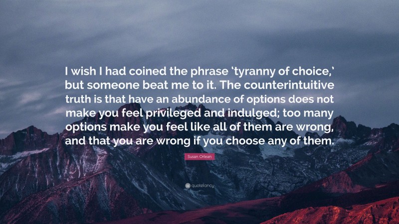 Susan Orlean Quote: “I wish I had coined the phrase ‘tyranny of choice,’ but someone beat me to it. The counterintuitive truth is that have an abundance of options does not make you feel privileged and indulged; too many options make you feel like all of them are wrong, and that you are wrong if you choose any of them.”
