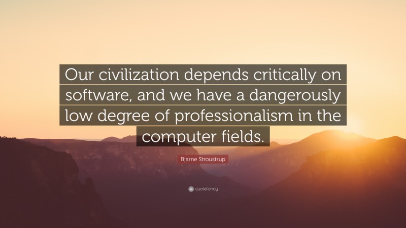 Bjarne Stroustrup Quote: “Our civilization depends critically on software, and we have a dangerously low degree of professionalism in the computer fields.”