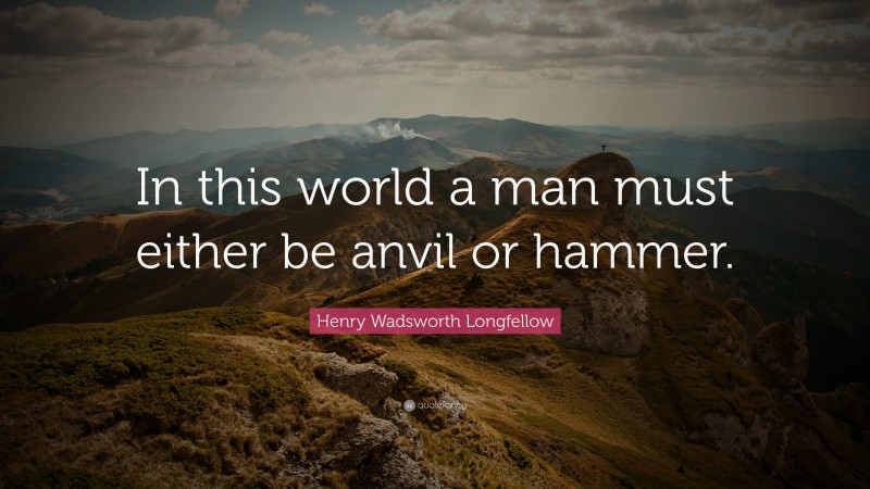 Henry Wadsworth Longfellow Quote: “In this world a man must either be anvil or hammer.”