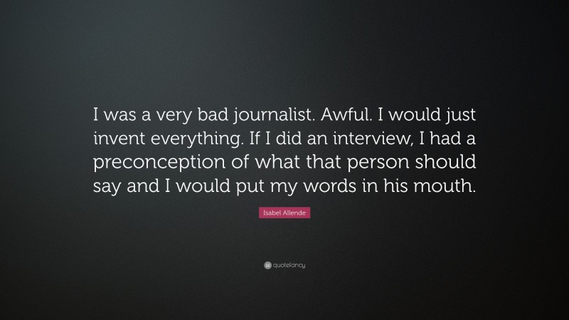 Isabel Allende Quote: “I was a very bad journalist. Awful. I would just invent everything. If I did an interview, I had a preconception of what that person should say and I would put my words in his mouth.”