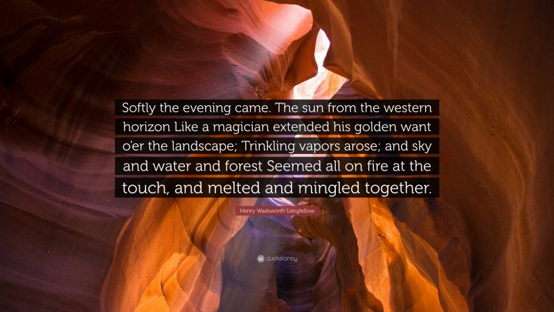 Henry Wadsworth Longfellow Quote: “Softly the evening came. The sun from the western horizon Like a magician extended his golden want o’er the landscape; Trinkling vapors arose; and sky and water and forest Seemed all on fire at the touch, and melted and mingled together.”