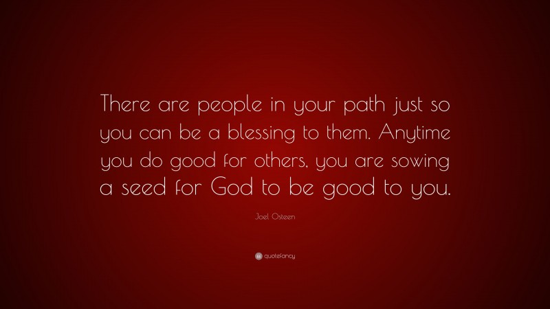 Joel Osteen Quote: “There are people in your path just so you can be a blessing to them. Anytime you do good for others, you are sowing a seed for God to be good to you.”