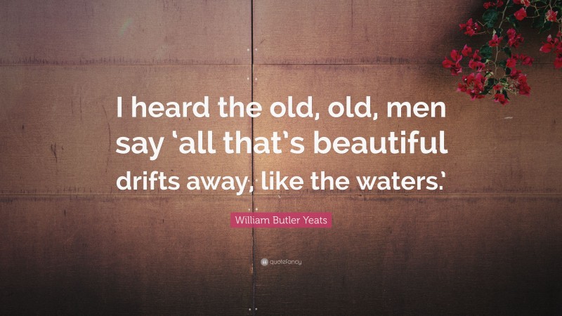 William Butler Yeats Quote: “I heard the old, old, men say ‘all that’s beautiful drifts away, like the waters.’”