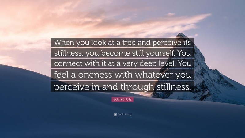 Eckhart Tolle Quote: “When you look at a tree and perceive its stillness, you become still yourself. You connect with it at a very deep level. You feel a oneness with whatever you perceive in and through stillness.”