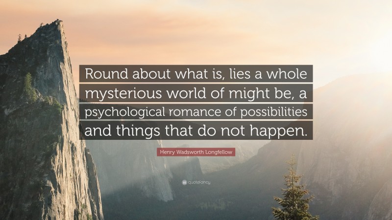Henry Wadsworth Longfellow Quote: “Round about what is, lies a whole mysterious world of might be, a psychological romance of possibilities and things that do not happen.”