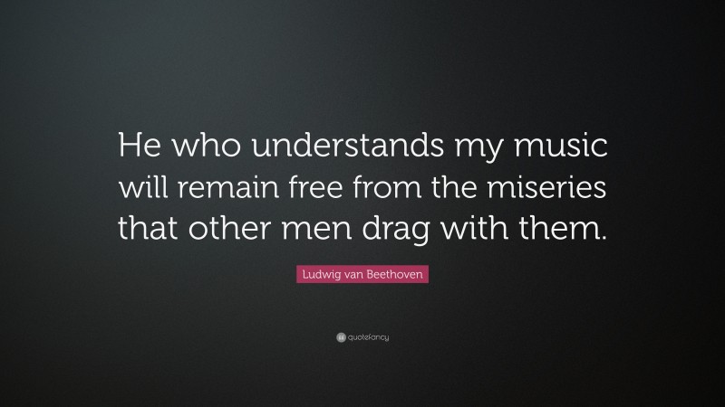 Ludwig van Beethoven Quote: “He who understands my music will remain free from the miseries that other men drag with them.”