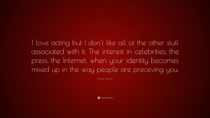 Nicole Kidman Quote: “I love acting but I don’t like all of the other stuff associated with it. The interest in celebrities, the press, the Internet, when your identity becomes mixed up in the way people are preceving you.”