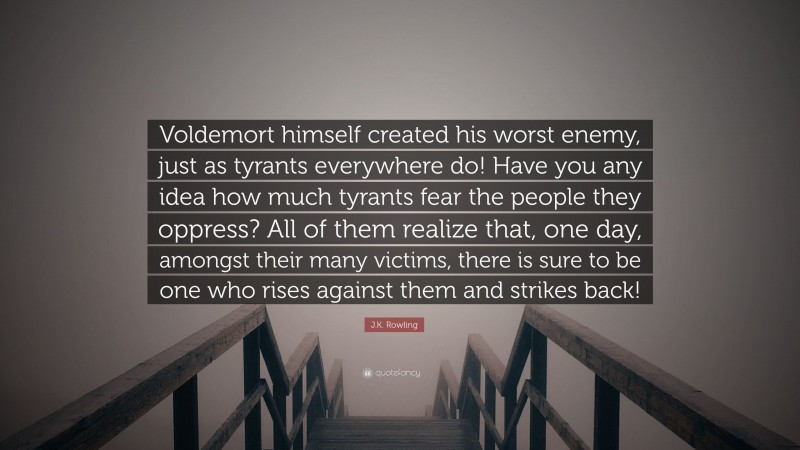 J.K. Rowling Quote: “Voldemort himself created his worst enemy, just as tyrants everywhere do! Have you any idea how much tyrants fear the people they oppress? All of them realize that, one day, amongst their many victims, there is sure to be one who rises against them and strikes back!”