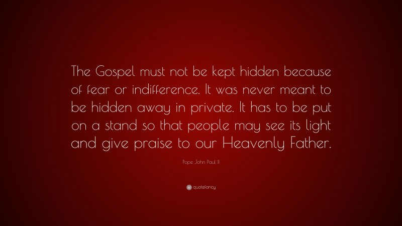 Pope John Paul II Quote: “The Gospel must not be kept hidden because of fear or indifference. It was never meant to be hidden away in private. It has to be put on a stand so that people may see its light and give praise to our Heavenly Father.”