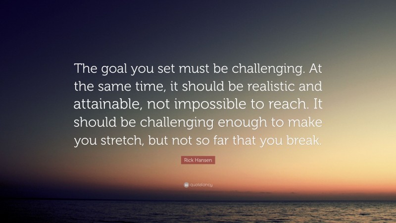 Rick Hansen Quote: “The goal you set must be challenging. At the same time, it should be realistic and attainable, not impossible to reach. It should be challenging enough to make you stretch, but not so far that you break.”