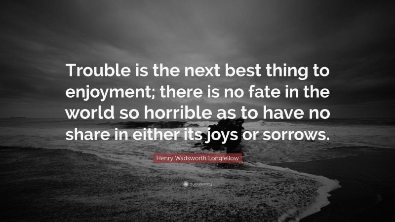 Henry Wadsworth Longfellow Quote: “Trouble is the next best thing to enjoyment; there is no fate in the world so horrible as to have no share in either its joys or sorrows.”