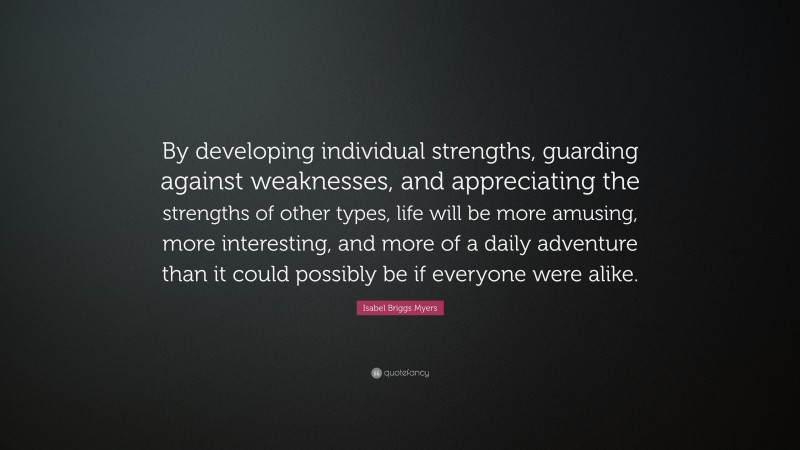Isabel Briggs Myers Quote: “By developing individual strengths, guarding against weaknesses, and appreciating the strengths of other types, life will be more amusing, more interesting, and more of a daily adventure than it could possibly be if everyone were alike.”