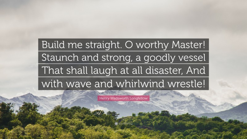 Henry Wadsworth Longfellow Quote: “Build me straight. O worthy Master! Staunch and strong, a goodly vessel That shall laugh at all disaster, And with wave and whirlwind wrestle!”