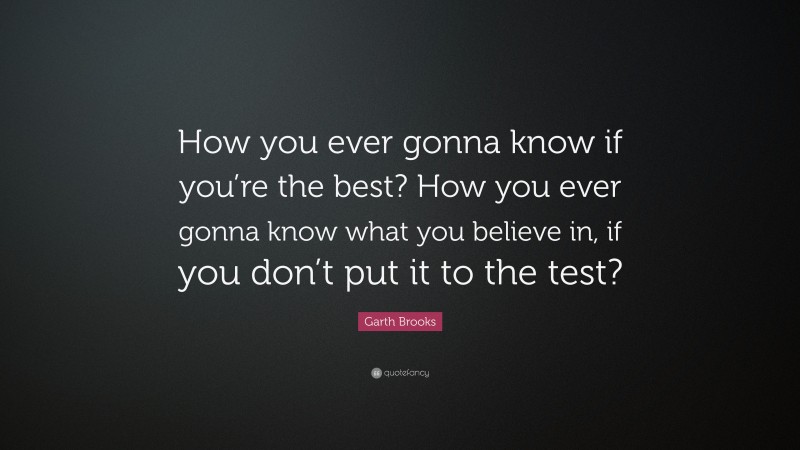 Garth Brooks Quote: “How you ever gonna know if you’re the best? How you ever gonna know what you believe in, if you don’t put it to the test?”