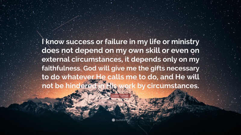 Lester Sumrall Quote: “I know success or failure in my life or ministry does not depend on my own skill or even on external circumstances, it depends only on my faithfulness. God will give me the gifts necessary to do whatever He calls me to do, and He will not be hindered in His work by circumstances.”