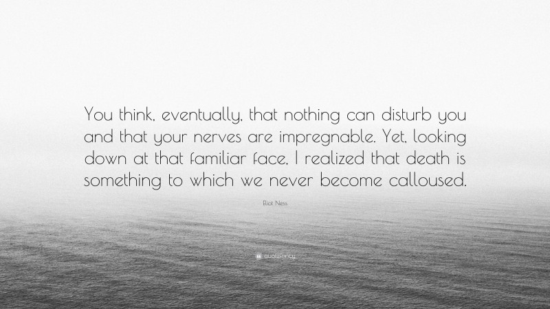 Eliot Ness Quote: “You think, eventually, that nothing can disturb you and that your nerves are impregnable. Yet, looking down at that familiar face, I realized that death is something to which we never become calloused.”