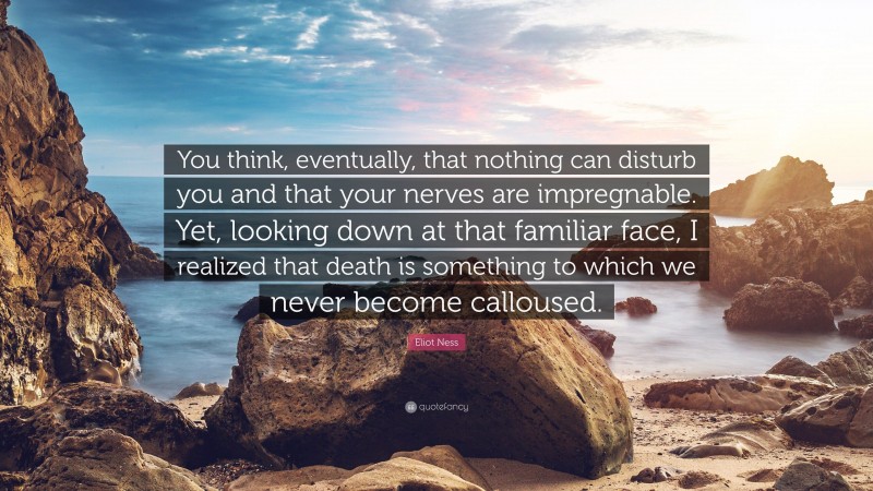 Eliot Ness Quote: “You think, eventually, that nothing can disturb you and that your nerves are impregnable. Yet, looking down at that familiar face, I realized that death is something to which we never become calloused.”
