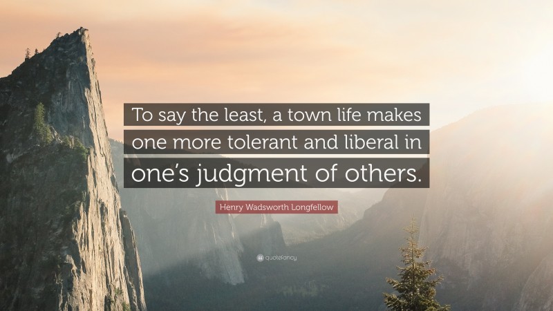 Henry Wadsworth Longfellow Quote: “To say the least, a town life makes one more tolerant and liberal in one’s judgment of others.”