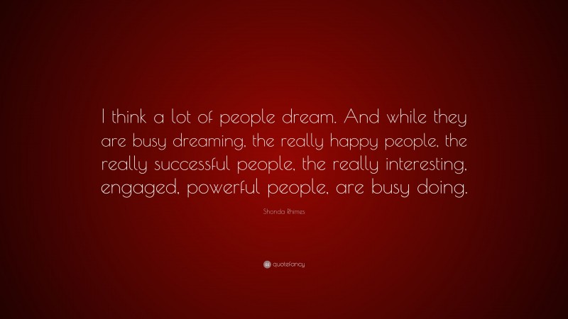 Shonda Rhimes Quote: “I think a lot of people dream. And while they are busy dreaming, the really happy people, the really successful people, the really interesting, engaged, powerful people, are busy doing.”